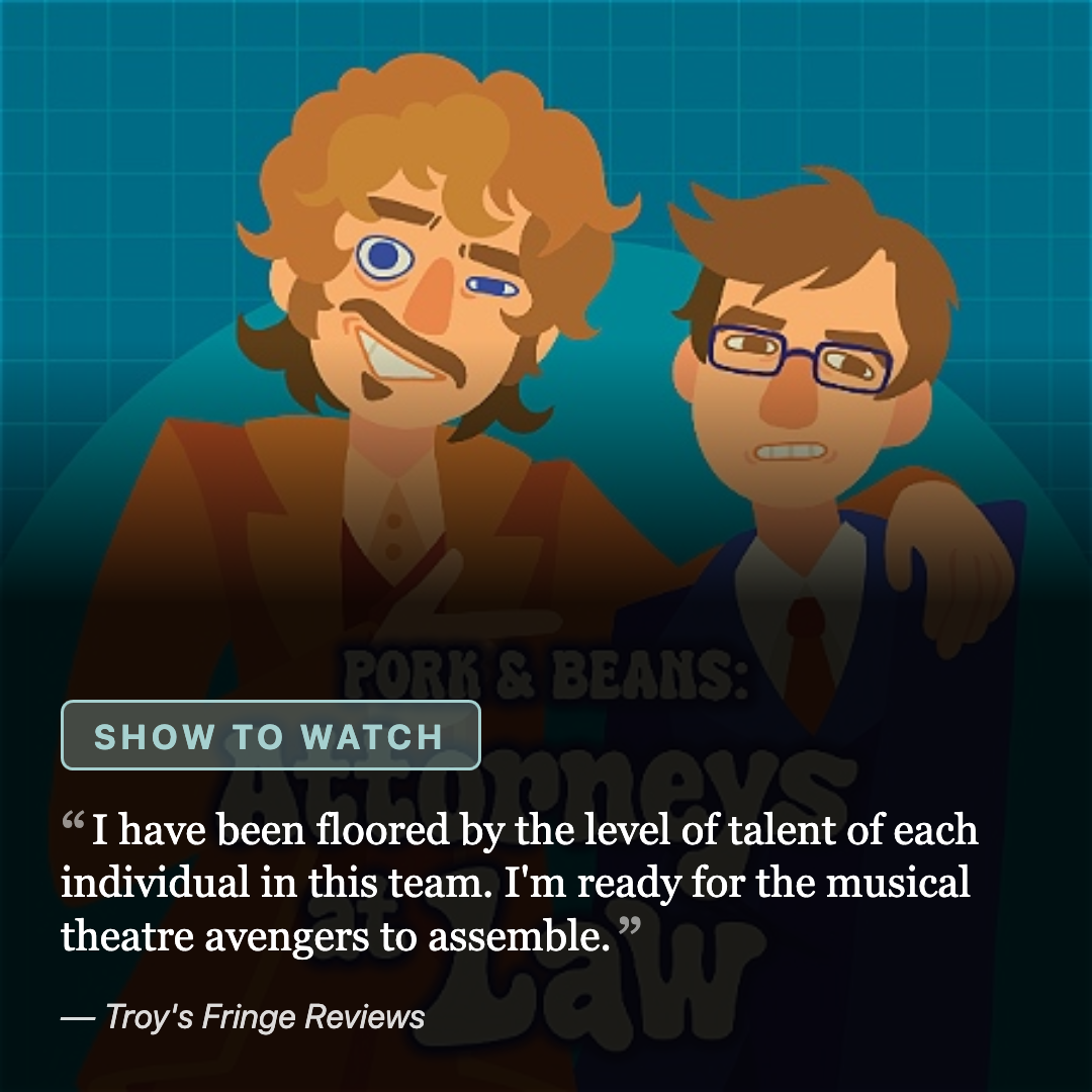 Pork & Beans: Attorneys at Law: an illustration of two cartoon lawyers, one with a monocle, arm in arm. Labelled a show to watch, quoted "I have been floored by the level of talent of each individual in this team. I'm ready for the musical theatre avengers to assemble."